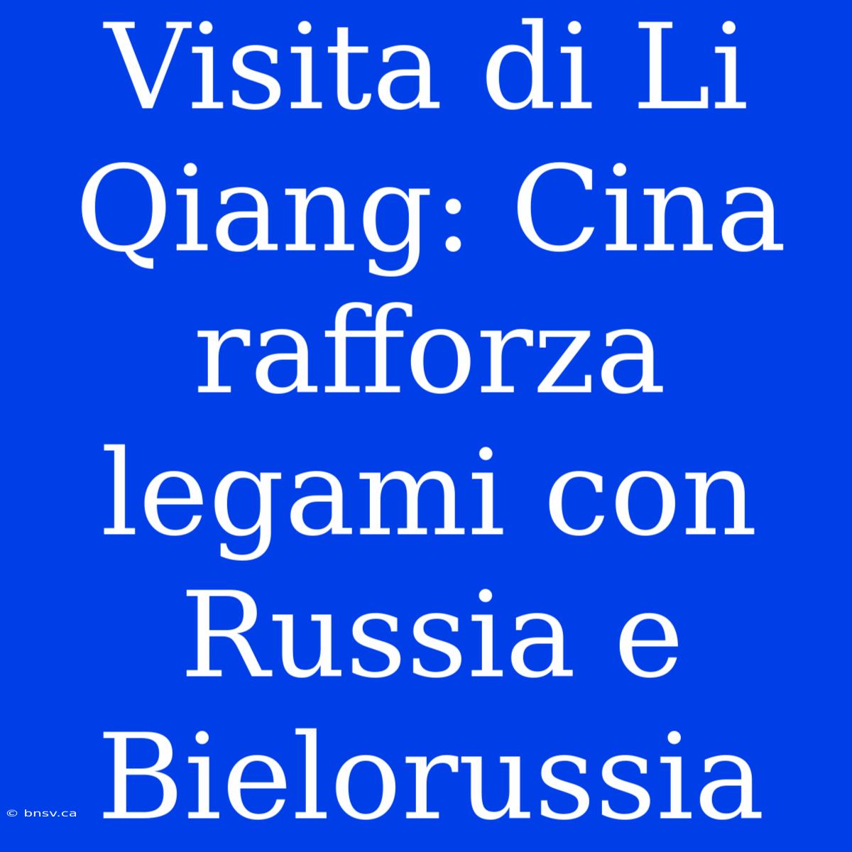 Visita Di Li Qiang: Cina Rafforza Legami Con Russia E Bielorussia