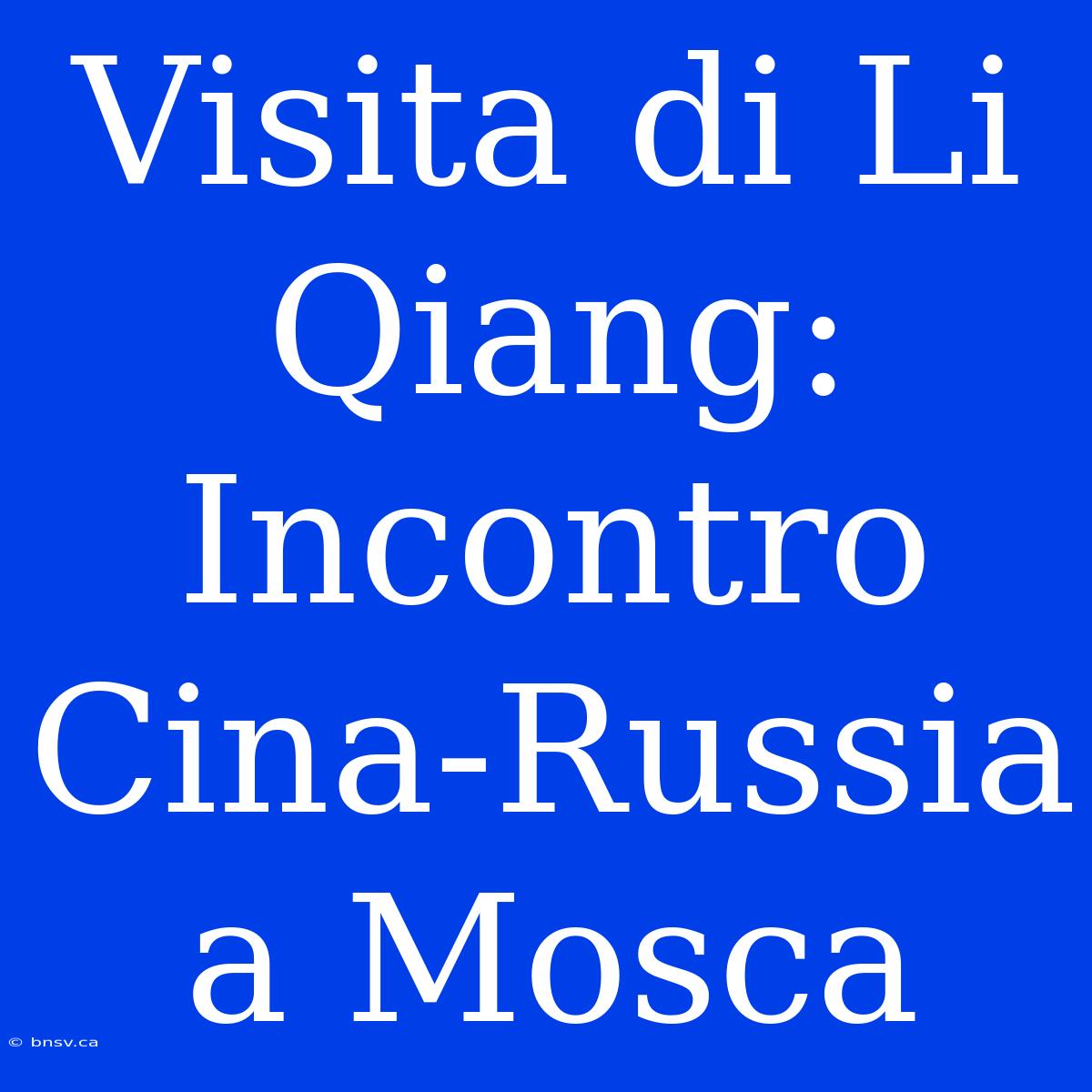 Visita Di Li Qiang: Incontro Cina-Russia A Mosca