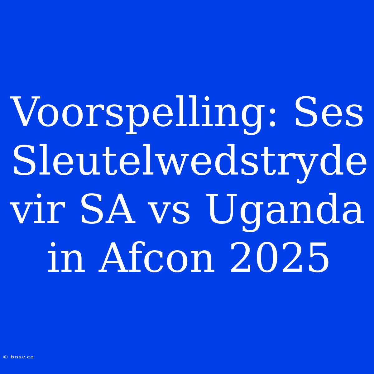 Voorspelling: Ses Sleutelwedstryde Vir SA Vs Uganda In Afcon 2025