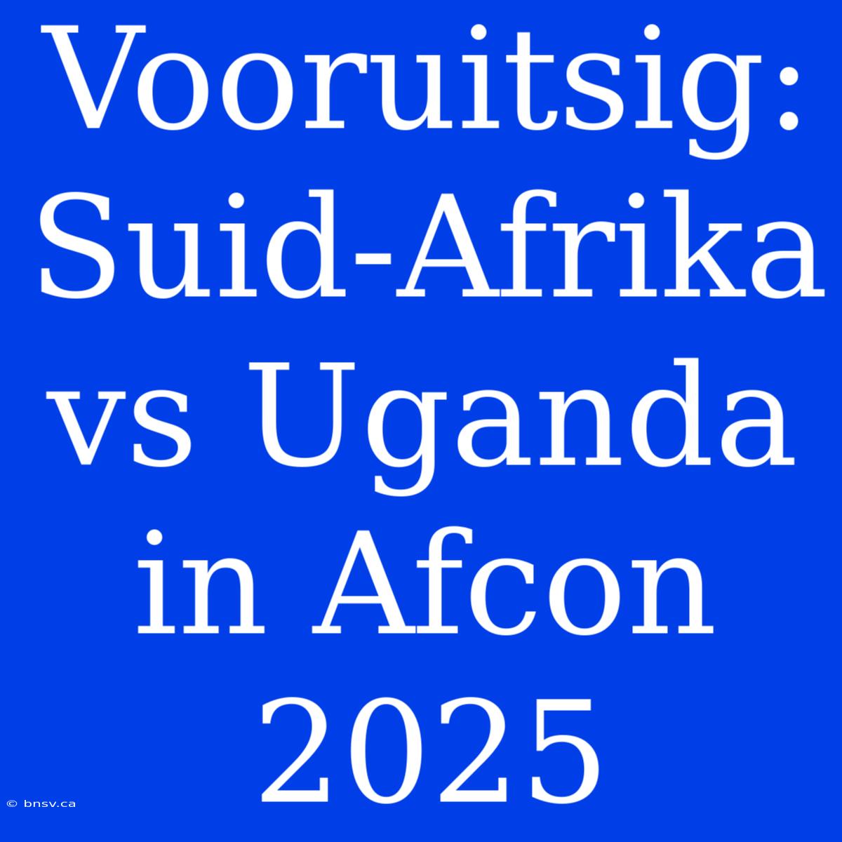 Vooruitsig: Suid-Afrika Vs Uganda In Afcon 2025