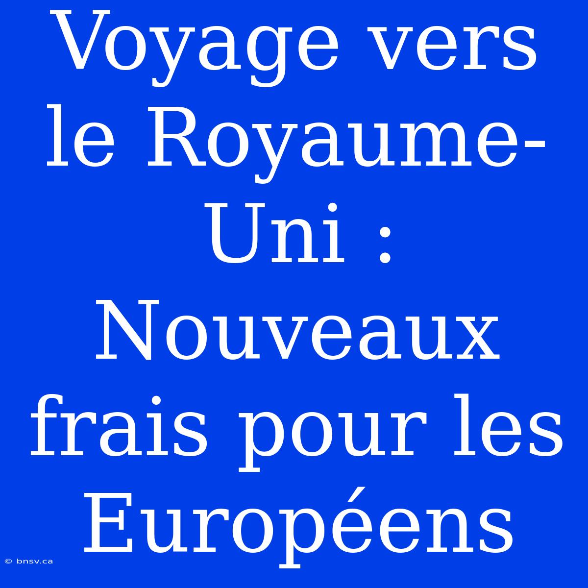 Voyage Vers Le Royaume-Uni : Nouveaux Frais Pour Les Européens