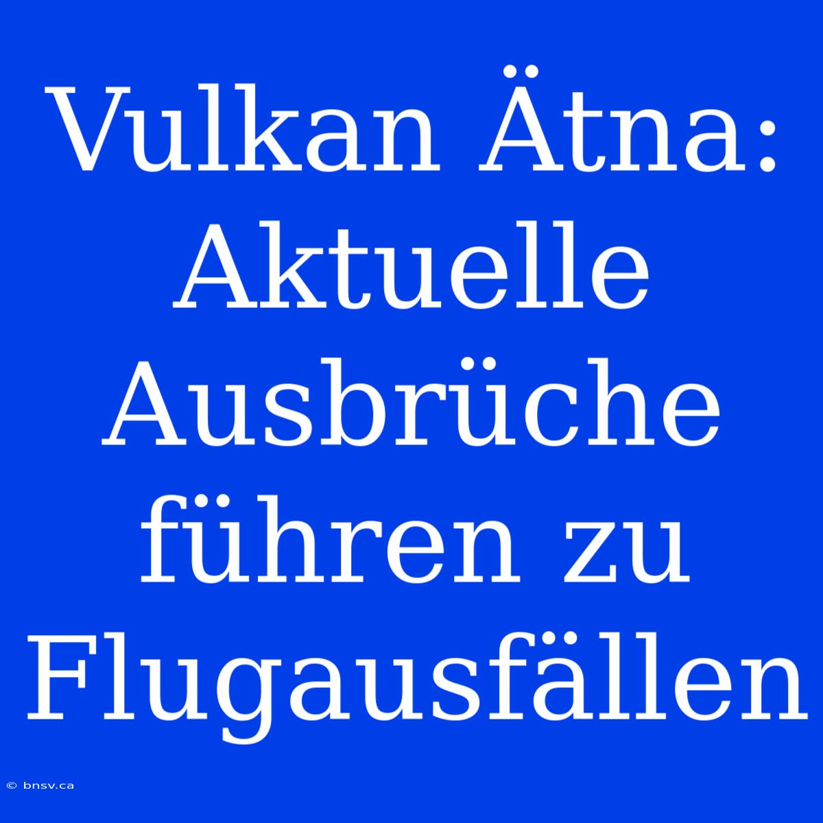 Vulkan Ätna: Aktuelle Ausbrüche Führen Zu Flugausfällen