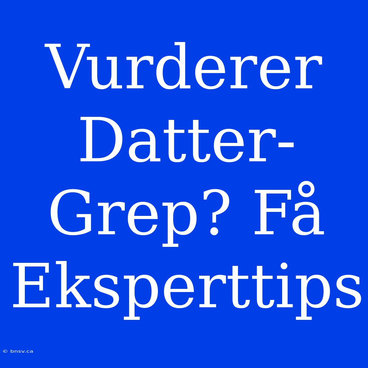 Vurderer Datter-Grep? Få Eksperttips