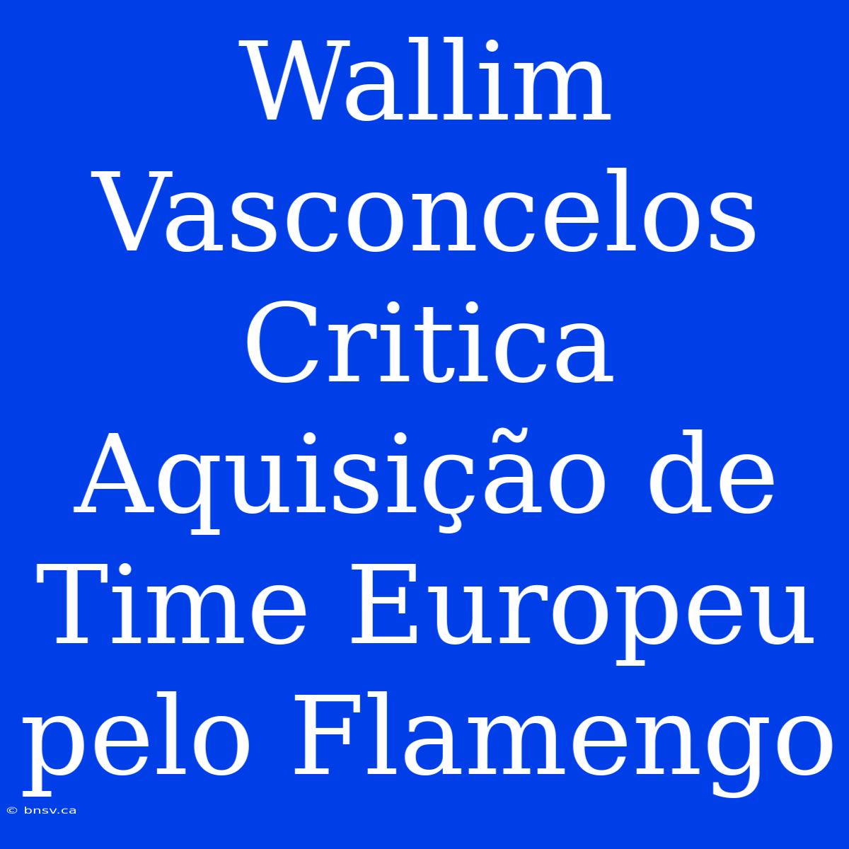 Wallim Vasconcelos Critica Aquisição De Time Europeu Pelo Flamengo