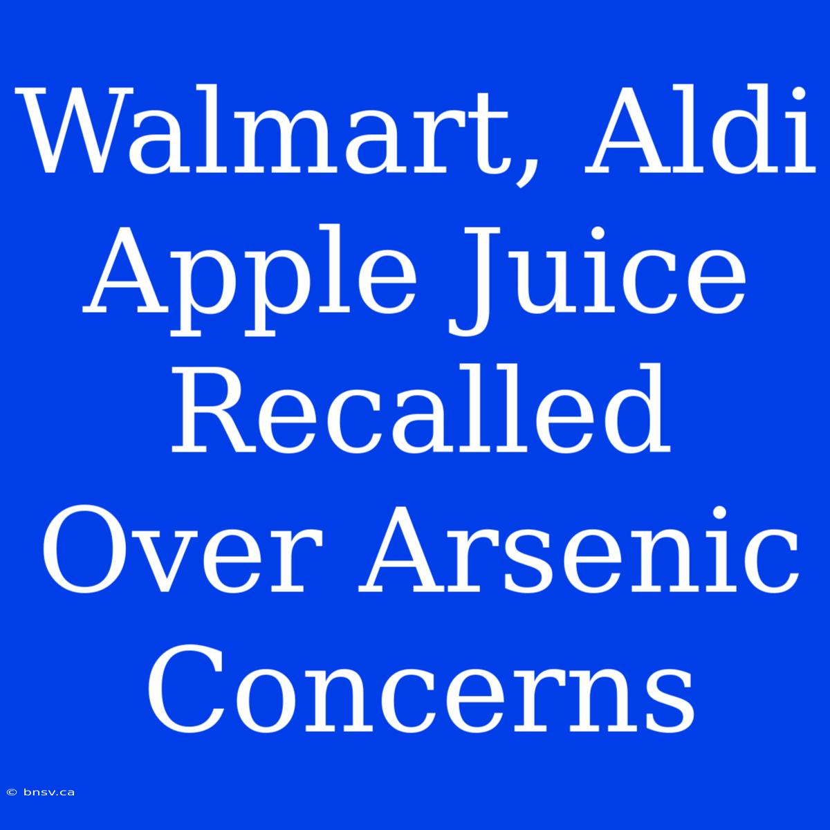 Walmart, Aldi Apple Juice Recalled Over Arsenic Concerns