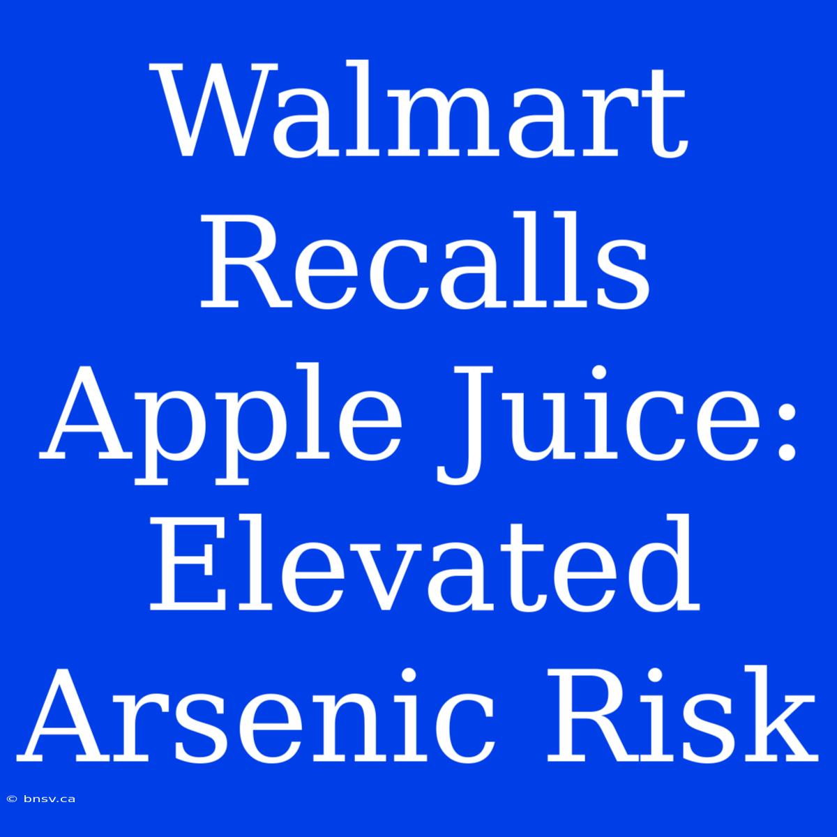 Walmart Recalls Apple Juice: Elevated Arsenic Risk