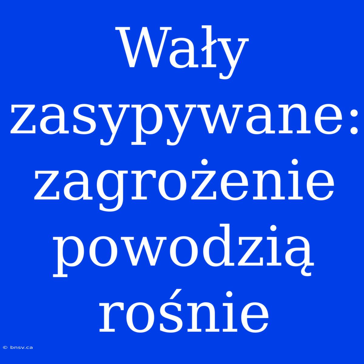 Wały Zasypywane: Zagrożenie Powodzią Rośnie