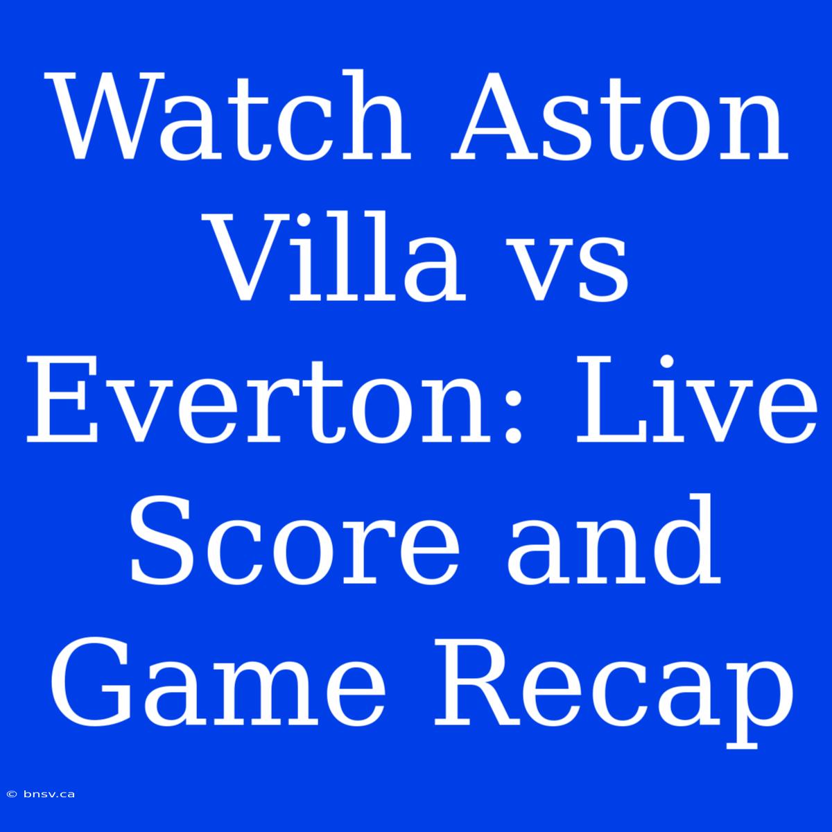 Watch Aston Villa Vs Everton: Live Score And Game Recap