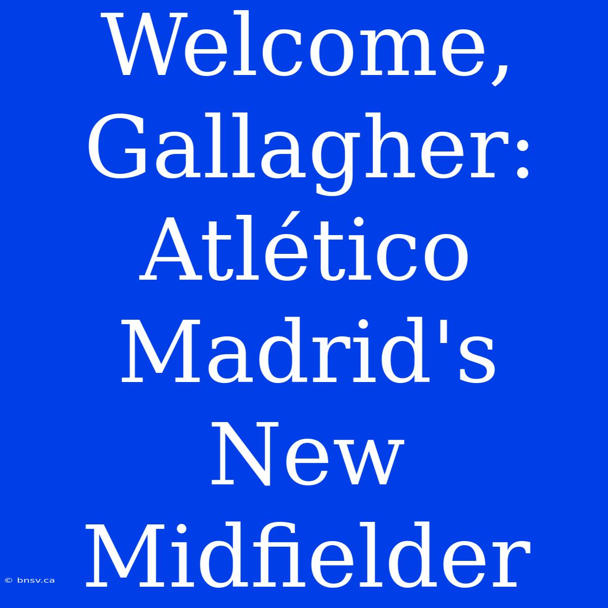 Welcome, Gallagher: Atlético Madrid's New Midfielder