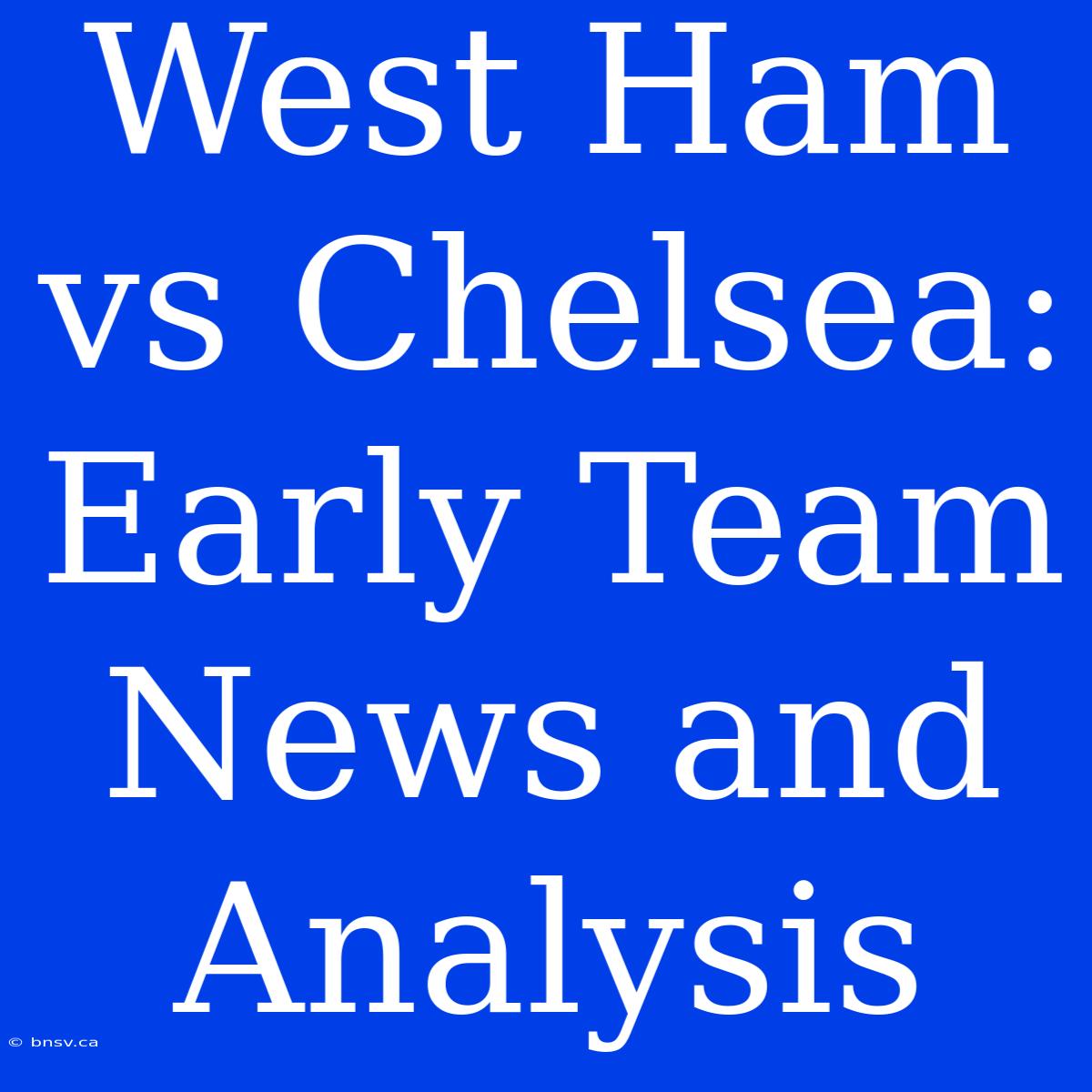 West Ham Vs Chelsea: Early Team News And Analysis