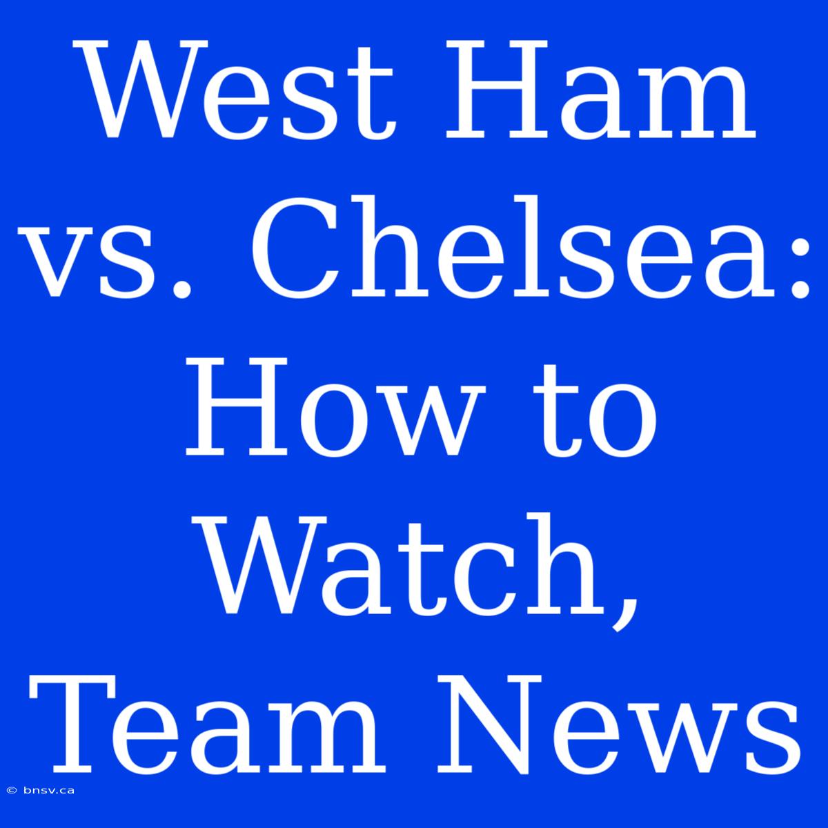 West Ham Vs. Chelsea: How To Watch, Team News