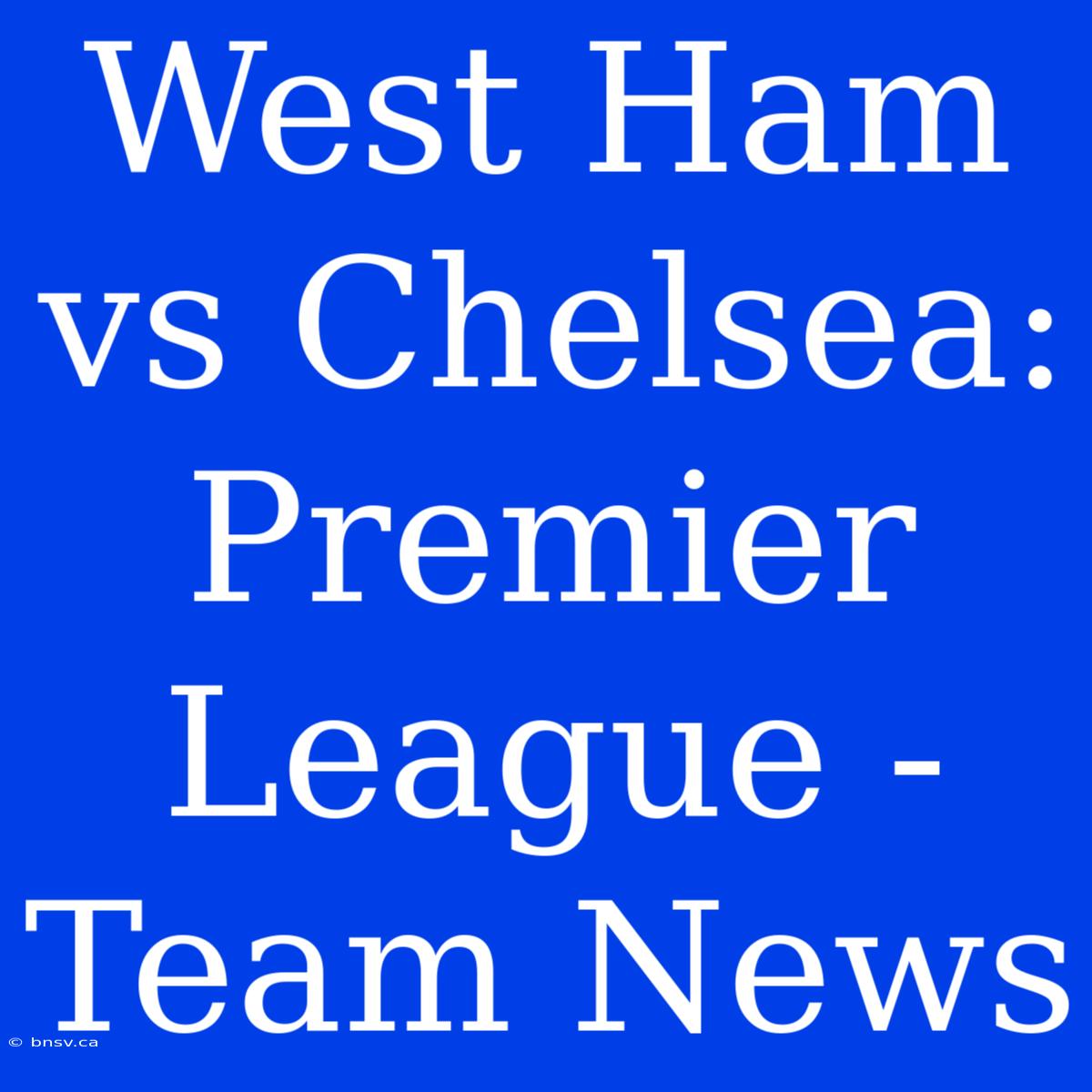 West Ham Vs Chelsea: Premier League - Team News