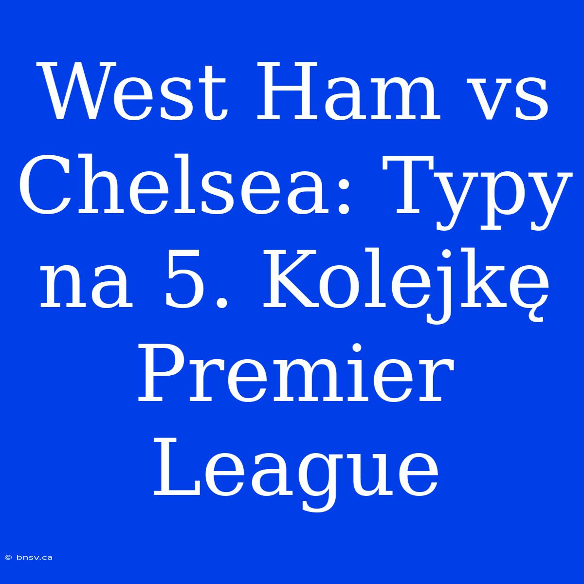 West Ham Vs Chelsea: Typy Na 5. Kolejkę Premier League