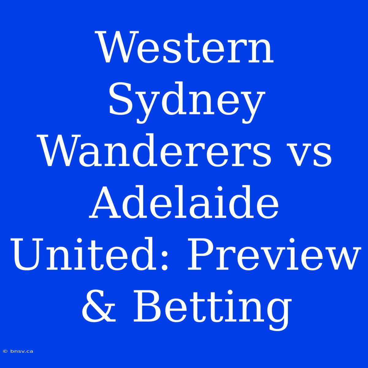 Western Sydney Wanderers Vs Adelaide United: Preview & Betting