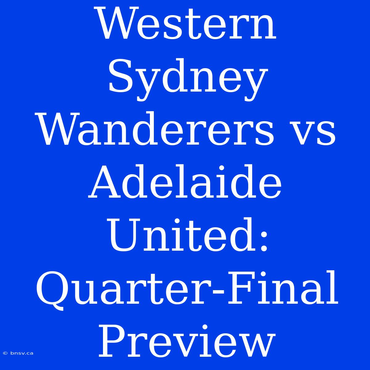 Western Sydney Wanderers Vs Adelaide United: Quarter-Final Preview