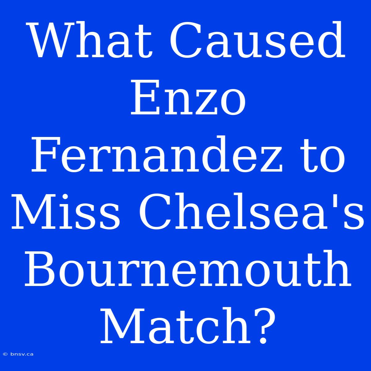 What Caused Enzo Fernandez To Miss Chelsea's Bournemouth Match?