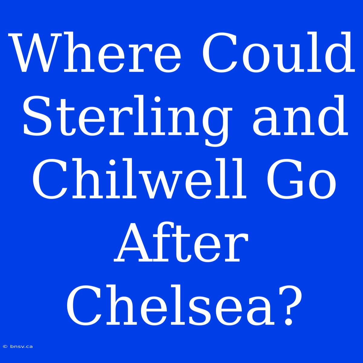 Where Could Sterling And Chilwell Go After Chelsea?