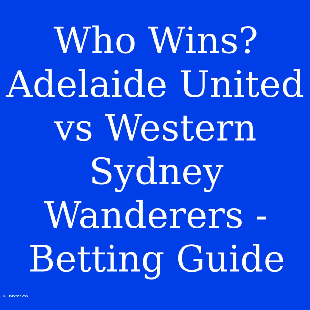 Who Wins? Adelaide United Vs Western Sydney Wanderers - Betting Guide