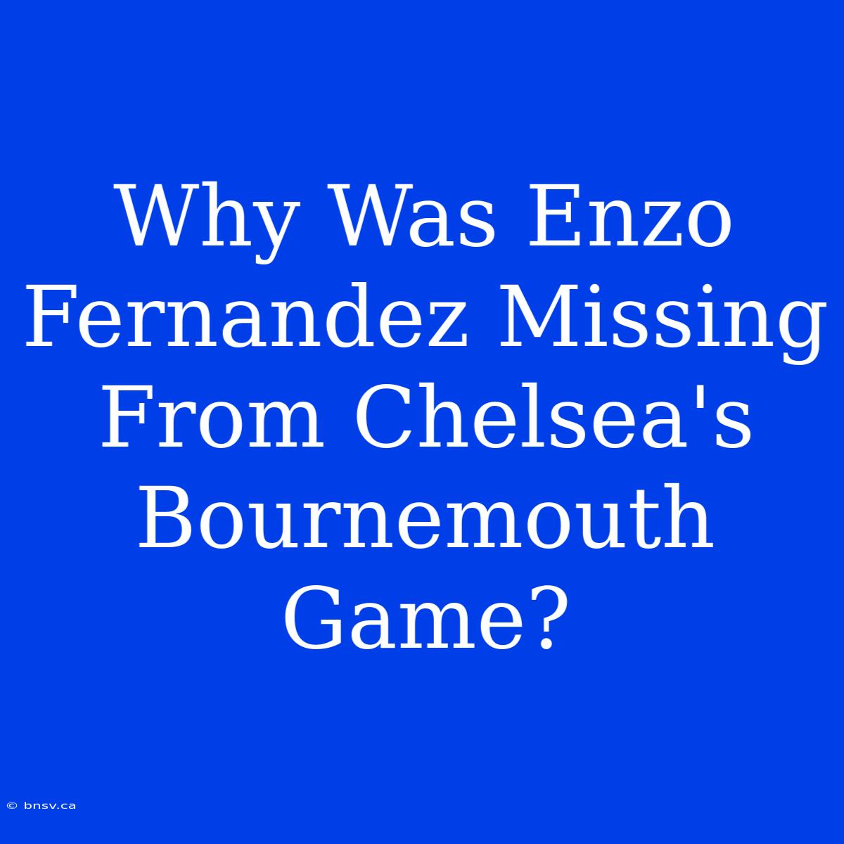 Why Was Enzo Fernandez Missing From Chelsea's Bournemouth Game?