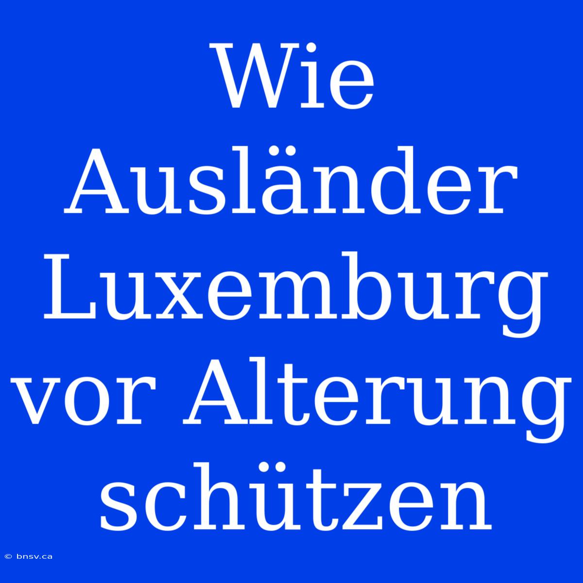 Wie Ausländer Luxemburg Vor Alterung Schützen