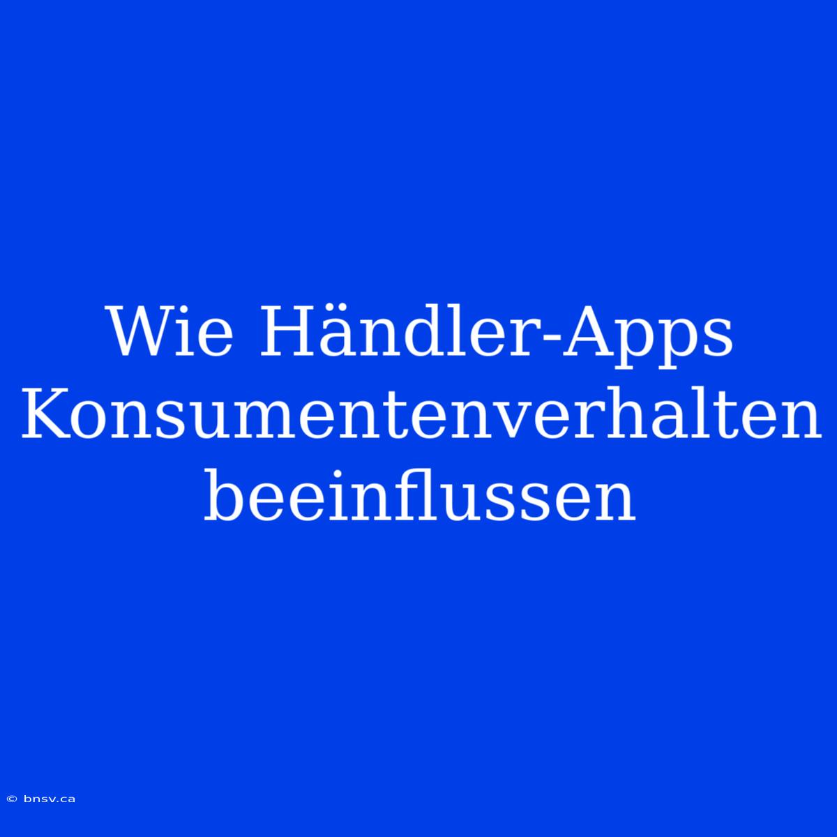 Wie Händler-Apps Konsumentenverhalten Beeinflussen