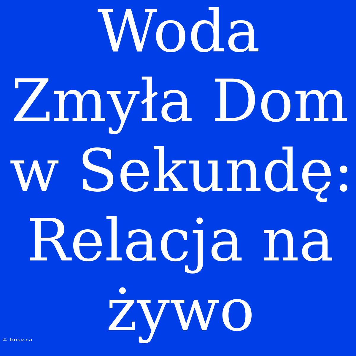 Woda Zmyła Dom W Sekundę: Relacja Na Żywo