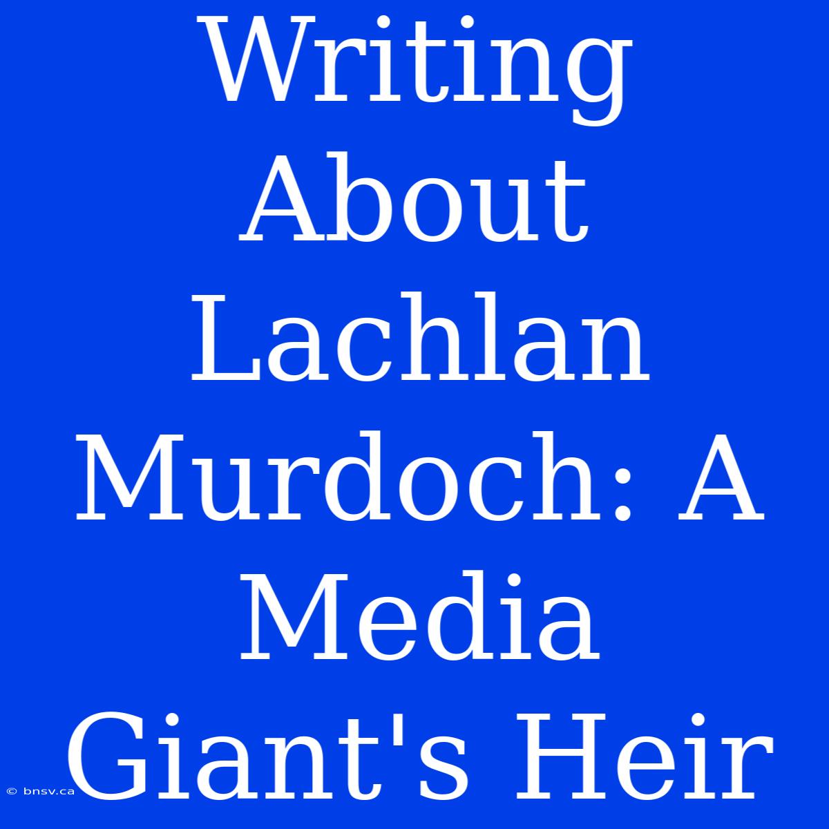 Writing About Lachlan Murdoch: A Media Giant's Heir