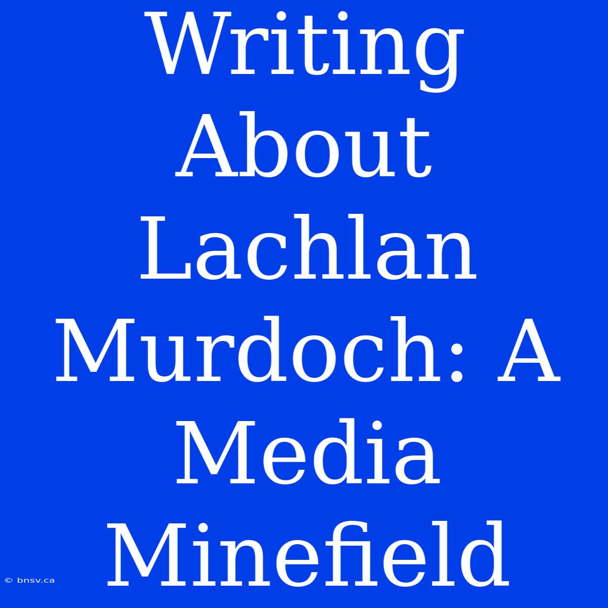 Writing About Lachlan Murdoch: A Media Minefield