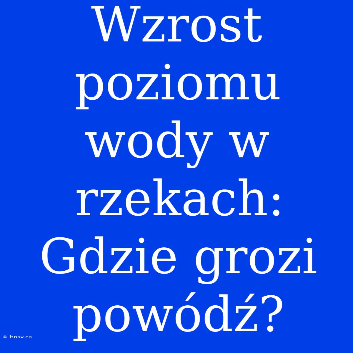 Wzrost Poziomu Wody W Rzekach: Gdzie Grozi Powódź?