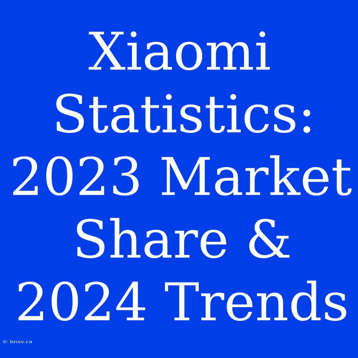 Xiaomi Statistics: 2023 Market Share & 2024 Trends