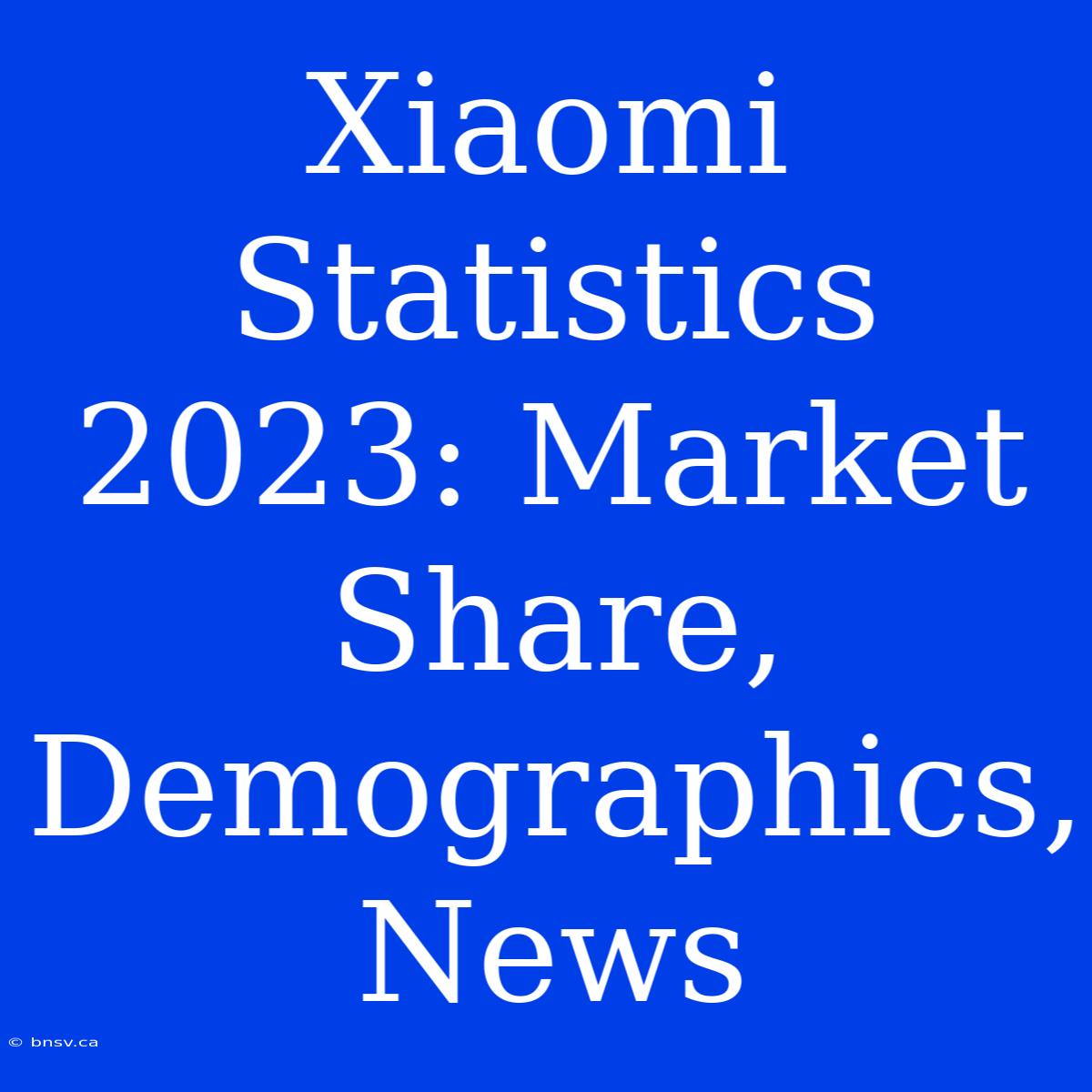 Xiaomi Statistics 2023: Market Share, Demographics, News