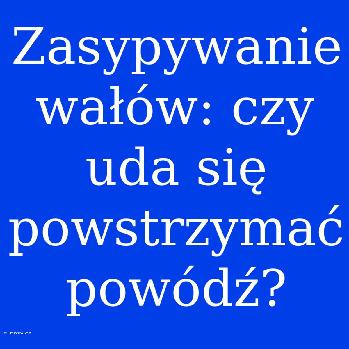 Zasypywanie Wałów: Czy Uda Się Powstrzymać Powódź?