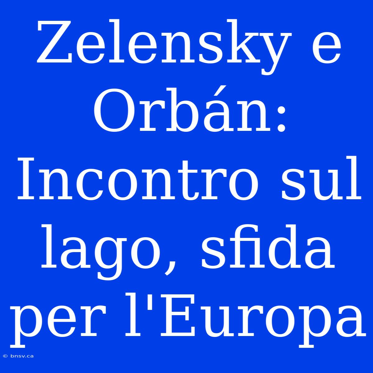 Zelensky E Orbán: Incontro Sul Lago, Sfida Per L'Europa