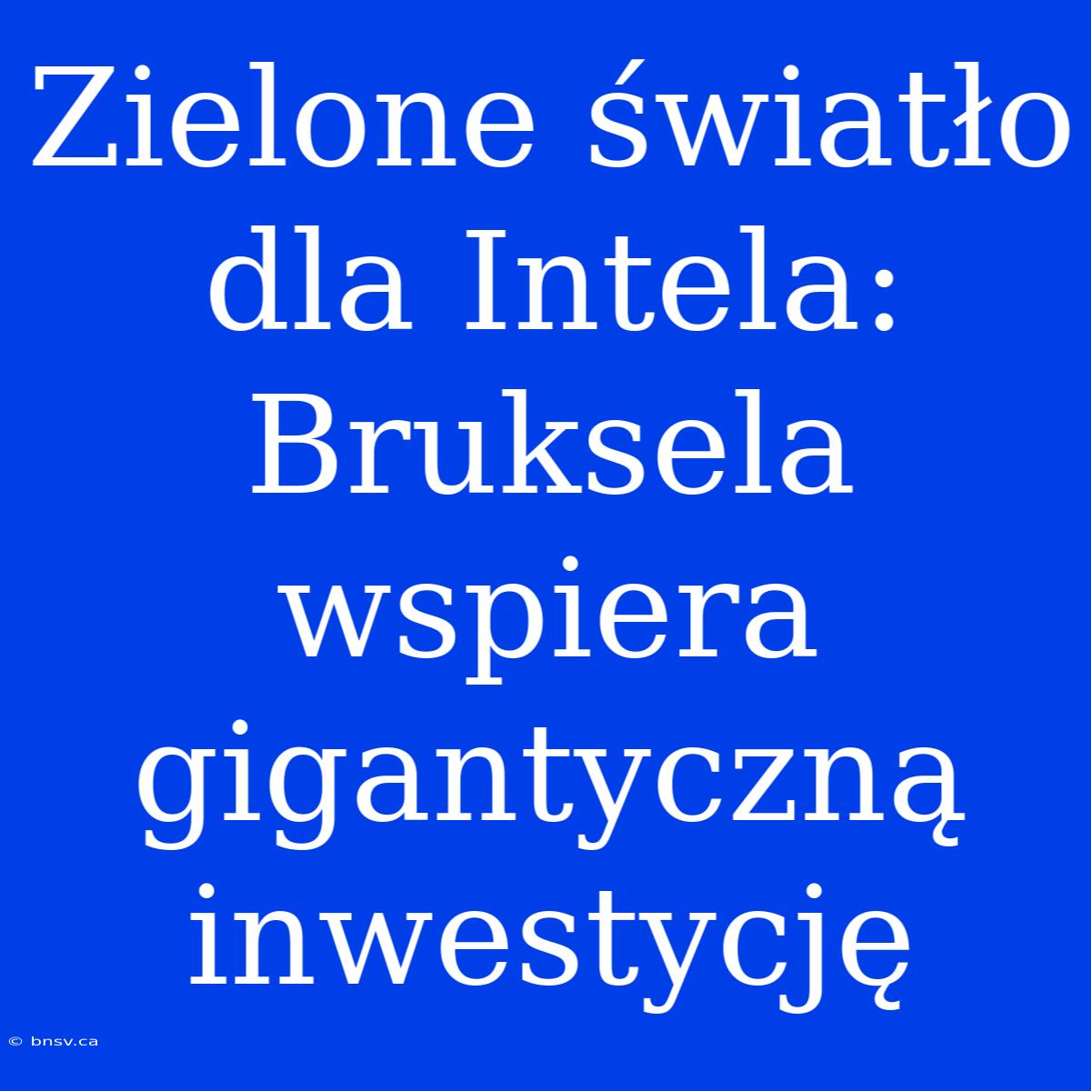 Zielone Światło Dla Intela: Bruksela Wspiera Gigantyczną Inwestycję