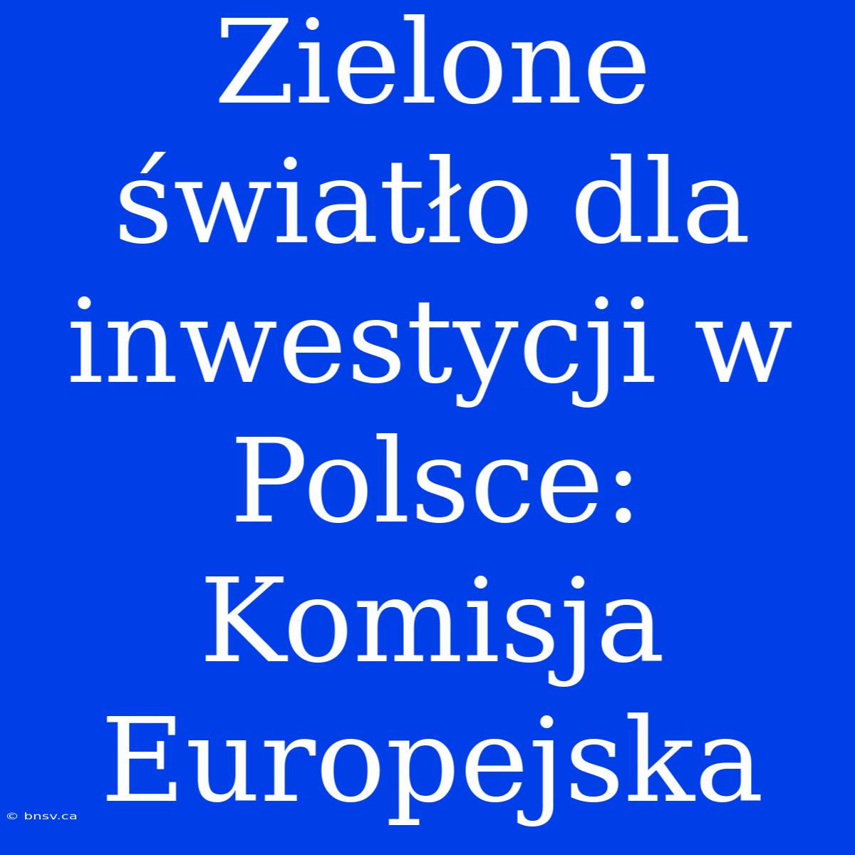 Zielone Światło Dla Inwestycji W Polsce: Komisja Europejska