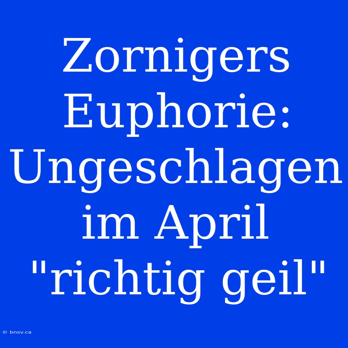 Zornigers Euphorie: Ungeschlagen Im April 