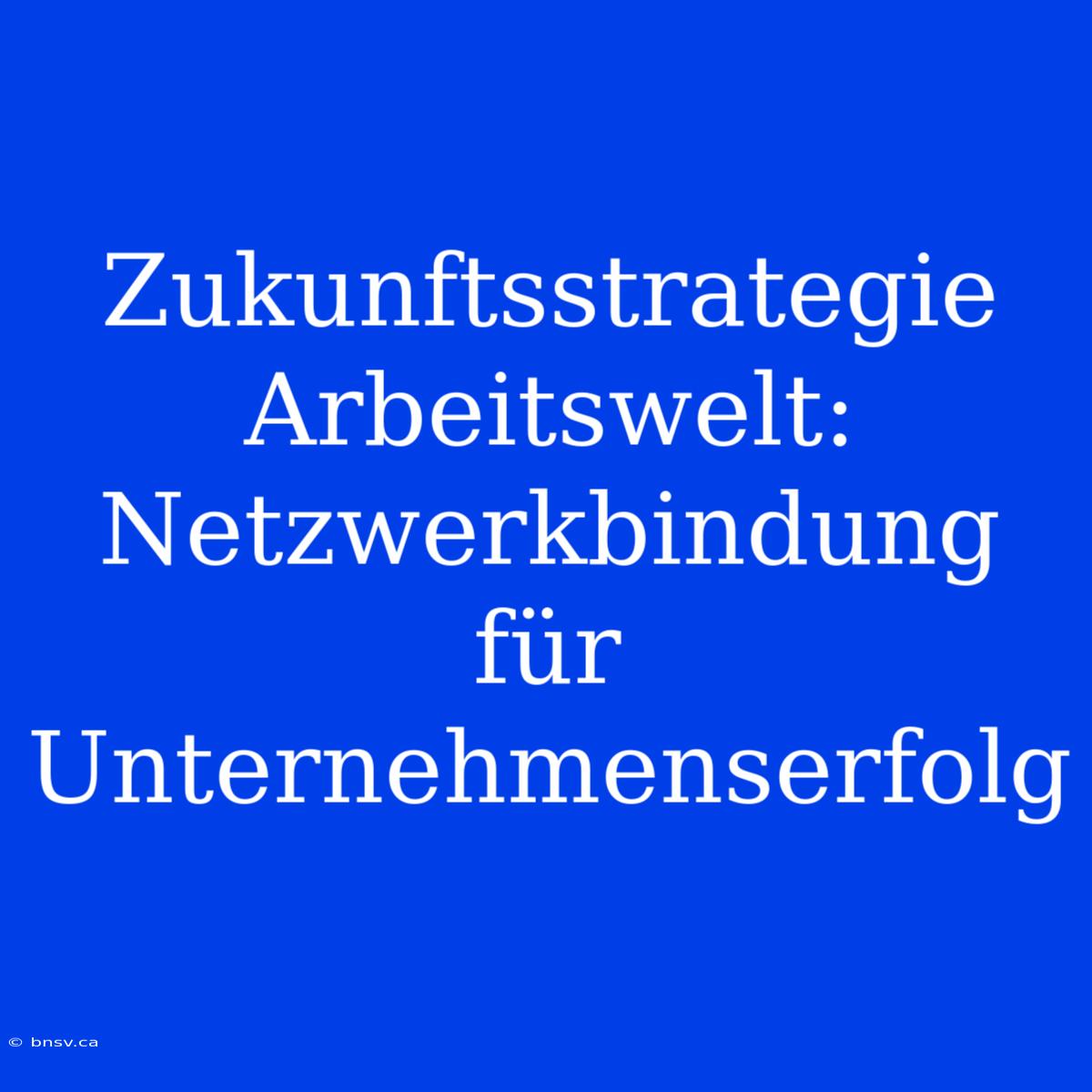 Zukunftsstrategie Arbeitswelt: Netzwerkbindung Für Unternehmenserfolg